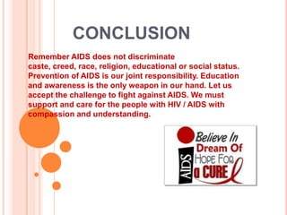 CONCLUSION
Remember AIDS does not discriminate
caste, creed, race, religion, educational or social status.
Prevention of AIDS is our joint responsibility. Education
and awareness is the only weapon in our hand. Let us
accept the challenge to fight against AIDS. We must
support and care for the people with HIV / AIDS with
compassion and understanding.
 