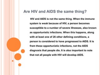 Are HIV and AIDS the same thing?
   HIV and AIDS is not the same thing. When the immune
   system is weak because of HIV, a person becomes
   susceptible to a number of severe illnesses, also known
   as opportunistic infections. When this happens, along
   with at least one of 26 other defining conditions, a
   person is considered to have progressed to AIDS. It is
   from these opportunistic infections, not the AIDS
   diagnosis that people die. It is also important to note
   that not all people with HIV will develop AIDS.
 