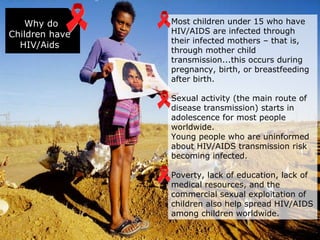 Why do Children have HIV/Aids Most children under 15 who have HIV/AIDS are infected through their infected mothers – that is, through mother child transmission...this occurs during pregnancy, birth, or breastfeeding after birth. Sexual activity (the main route of disease transmission) starts in adolescence for most people worldwide. Young people who are uninformed about HIV/AIDS transmission risk becoming infected. Poverty, lack of education, lack of medical resources, and the commercial sexual exploitation of children also help spread HIV/AIDS among children worldwide. 