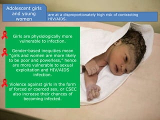 Adolescent girls and young women are at a disproportionately high risk of contracting HIV/AIDS. Girls are physiologically more vulnerable to infection. Gender-based inequities mean “girls and women are more likely to be poor and powerless,” hence are more vulnerable to sexual exploitation and HIV/AIDS infection. Violence against girls in the form of forced or coerced sex, or CSEC also increase their chances of becoming infected. 