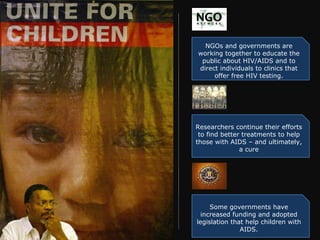 NGOs and governments are working together to educate the public about HIV/AIDS and to direct individuals to clinics that offer free HIV testing. Researchers continue their efforts to find better treatments to help those with AIDS – and ultimately, a cure Some governments have increased funding and adopted legislation that help children with AIDS. 