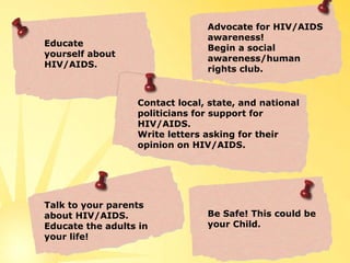 Educate yourself about HIV/AIDS. Contact local, state, and national politicians for support for HIV/AIDS. Write letters asking for their opinion on HIV/AIDS. Talk to your parents about HIV/AIDS. Educate the adults in your life! Advocate for HIV/AIDS awareness!  Begin a social awareness/human rights club. Be Safe! This could be your Child. 