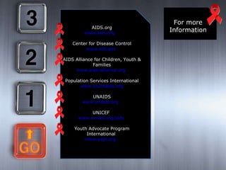 For more Information AIDS.org www.aids.org   Center for Disease Control www.cdc.gov   AIDS Alliance for Children, Youth & Families www.aids-alliance.org   Population Services International www.youthaids.org UNAIDS www.unaids.org   UNICEF  www.unicef.org/aids   Youth Advocate Program International  www.yapi.org   