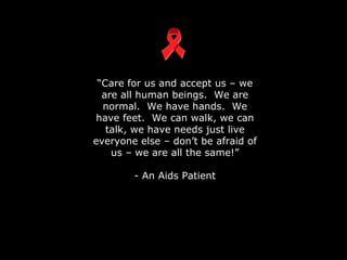 “ Care for us and accept us – we are all human beings.  We are normal.  We have hands.  We have feet.  We can walk, we can talk, we have needs just live everyone else – don’t be afraid of us – we are all the same!” - An Aids Patient 
