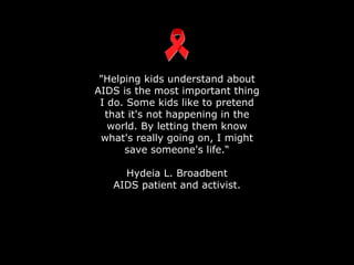 "Helping kids understand about AIDS is the most important thing I do. Some kids like to pretend that it's not happening in the world. By letting them know what's really going on, I might save someone's life.“ Hydeia L. Broadbent AIDS patient and activist. 