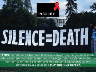 AIDS :  an Acquired Immune Deficiency Syndrome diagnosis is made when symptoms that indicate the disease (primarily a decrease in the number of immune system cells in a person’s bloodstream) are identified by a doctor in a  HIV-positive person . educate 