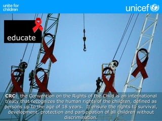 CRC:  the Convention on the Rights of the Child is an international treaty that recognizes the human rights of the children, defined as persons up to the age of 18 years.  It ensure the rights to survival, development, protection and participation of all children without discrimination. educate 