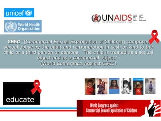 educate CSEC  “[Commercial Sexual Exploitation of Children] comprises sexual abuse by the adult and remuneration in cash or kind to the child or a third person or persons.  The child is treated as a sexual object and as a commercial object.”  (World Conference Against CSEC) 