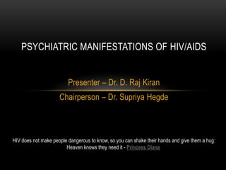PSYCHIATRIC MANIFESTATIONS OF HIV/AIDS


                         Presenter – Dr. D. Raj Kiran
                     Chairperson – Dr. Supriya Hegde



HIV does not make people dangerous to know, so you can shake their hands and give them a hug:
                        Heaven knows they need it - Princess Diana
 