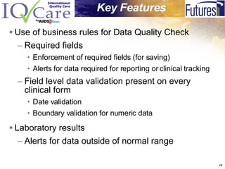 Use of business rules for Data Quality Check Required fields Enforcement of required fields (for saving) Alerts for data required for reporting or clinical tracking Field level data validation present on every clinical form Date validation Boundary validation for numeric data Laboratory results Alerts for data outside of normal range  Key   Features   