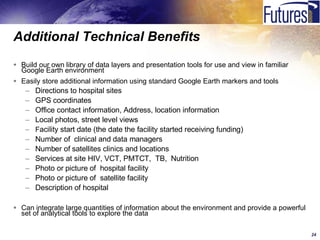 Additional Technical Benefits Build our own library of data layers and presentation tools for use and view in familiar Google Earth environment Easily store additional information using standard Google Earth markers and tools Directions to hospital sites  GPS coordinates Office contact information, Address, location information Local photos, street level views F acility start date (the date the facility started receiving funding) Number of  clinical and data managers  Number of satellites clinics and locations Services at site HIV, VCT, PMTCT,  TB,  Nutrition Photo or picture of  hospital facility Photo or picture of  satellite facility Description of hospital Can integrate large quantities of information about the environment and provide a powerful set of analytical tools to explore the data 