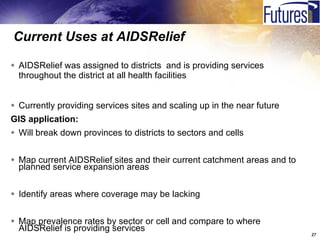 Current Uses at AIDSRelief AIDSRelief was assigned to districts  and is providing services throughout the district at all health facilities Currently providing services sites and scaling up in the near future GIS application: Will break down provinces to districts to sectors and cells  Map current AIDSRelief sites and their current catchment areas and to planned service expansion areas Identify areas where coverage may be lacking Map prevalence rates by sector or cell and compare to where AIDSRelief is providing services 