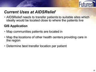Current Uses at AIDSRelief AIDSRelief needs to transfer patients to suitable sites which ideally would be located close to where the patients live GIS Application Map communities patients are located in Map the locations of other health centers providing care in the region Determine best transfer location per patient 
