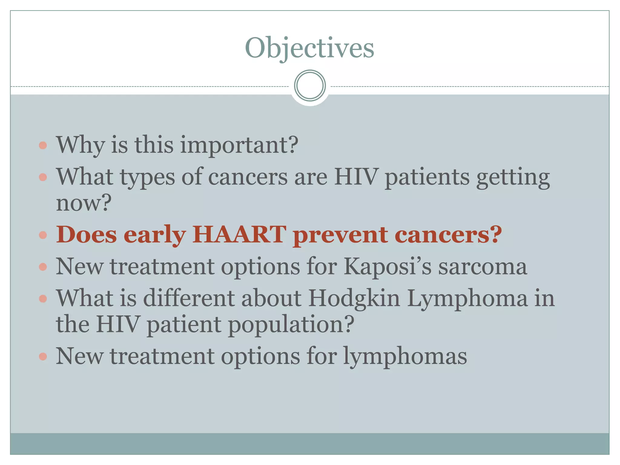 Objectives
 Why is this important?
 What types of cancers are HIV patients getting
now?
 Does early HAART prevent cancers?
 New treatment options for Kaposi’s sarcoma
 What is different about Hodgkin Lymphoma in
the HIV patient population?
 New treatment options for lymphomas
 