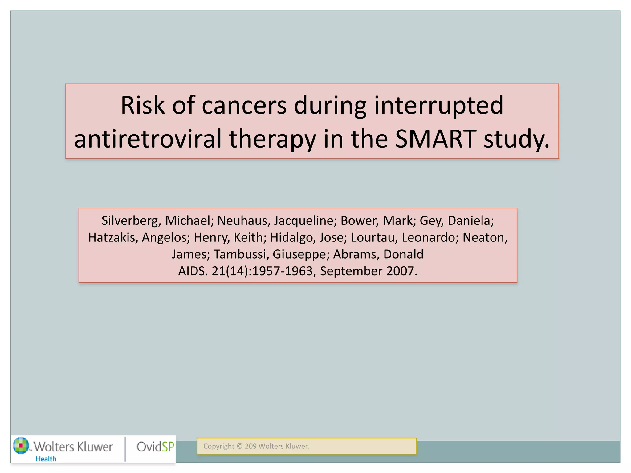 Copyright © 209 Wolters Kluwer.
Risk of cancers during interrupted
antiretroviral therapy in the SMART study.
Silverberg, Michael; Neuhaus, Jacqueline; Bower, Mark; Gey, Daniela;
Hatzakis, Angelos; Henry, Keith; Hidalgo, Jose; Lourtau, Leonardo; Neaton,
James; Tambussi, Giuseppe; Abrams, Donald
AIDS. 21(14):1957-1963, September 2007.
 