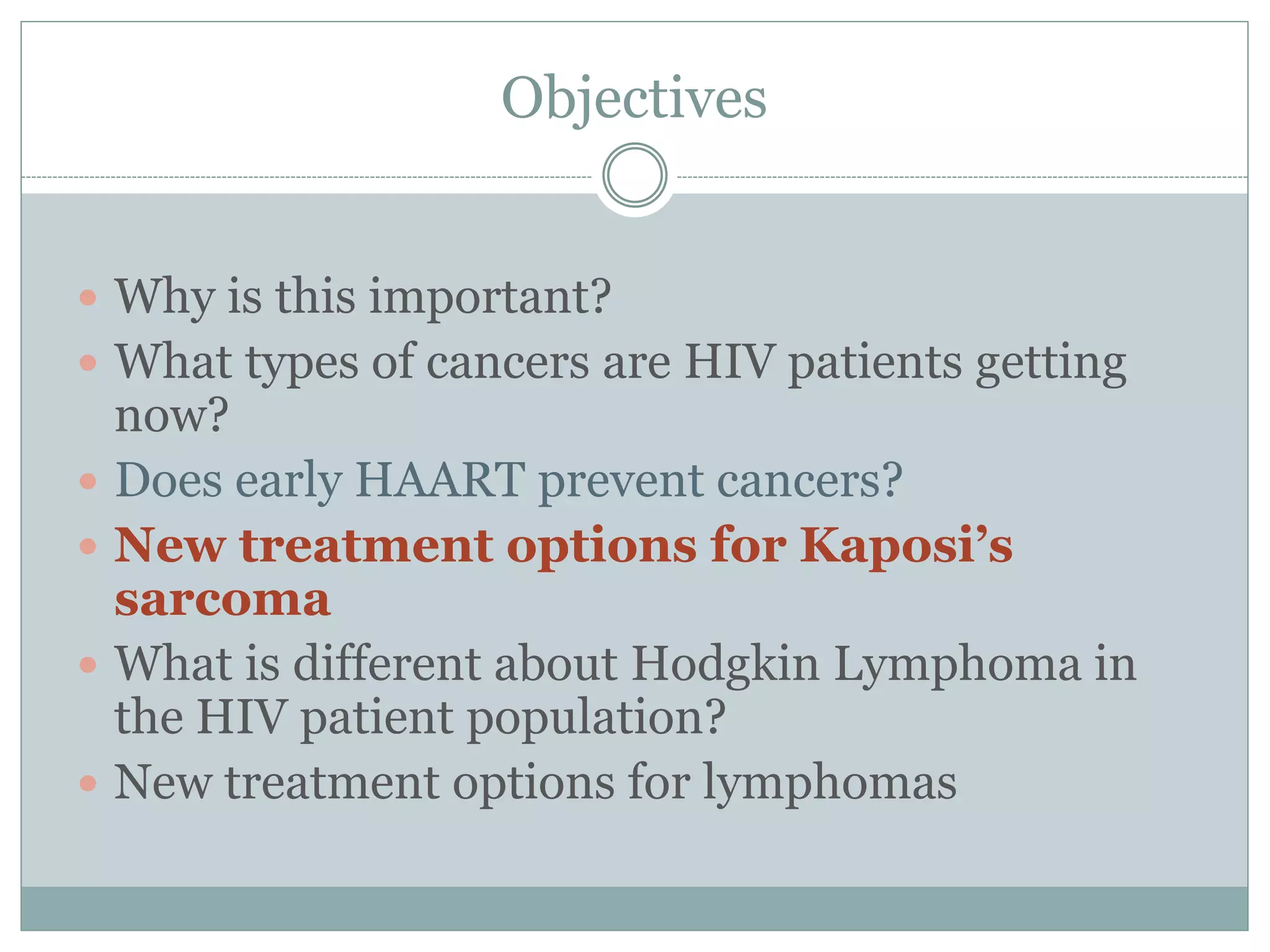 Objectives
 Why is this important?
 What types of cancers are HIV patients getting
now?
 Does early HAART prevent cancers?
 New treatment options for Kaposi’s
sarcoma
 What is different about Hodgkin Lymphoma in
the HIV patient population?
 New treatment options for lymphomas
 
