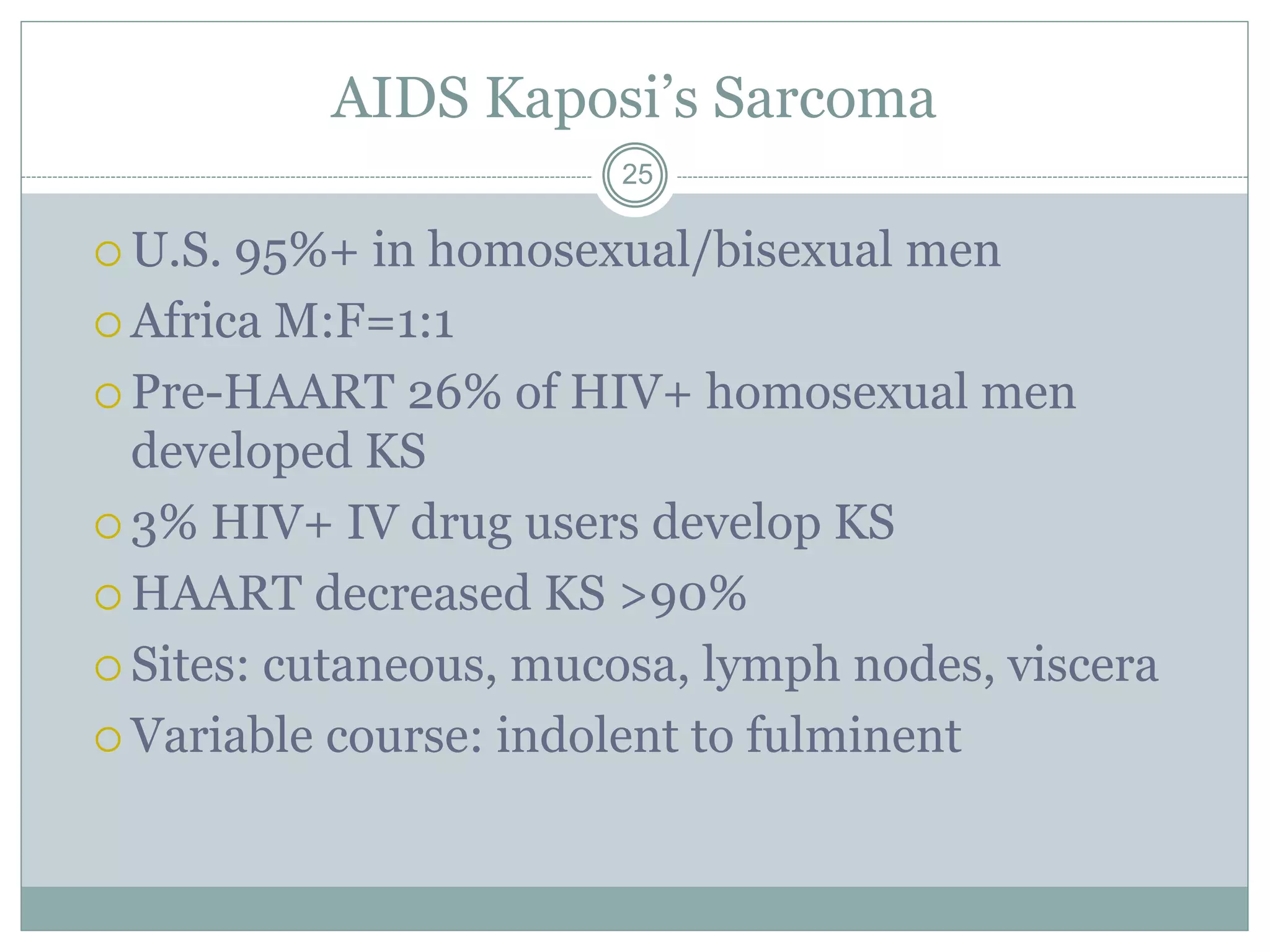 AIDS Kaposi’s Sarcoma
25
 U.S. 95%+ in homosexual/bisexual men
 Africa M:F=1:1
 Pre-HAART 26% of HIV+ homosexual men
developed KS
 3% HIV+ IV drug users develop KS
 HAART decreased KS >90%
 Sites: cutaneous, mucosa, lymph nodes, viscera
 Variable course: indolent to fulminent
 