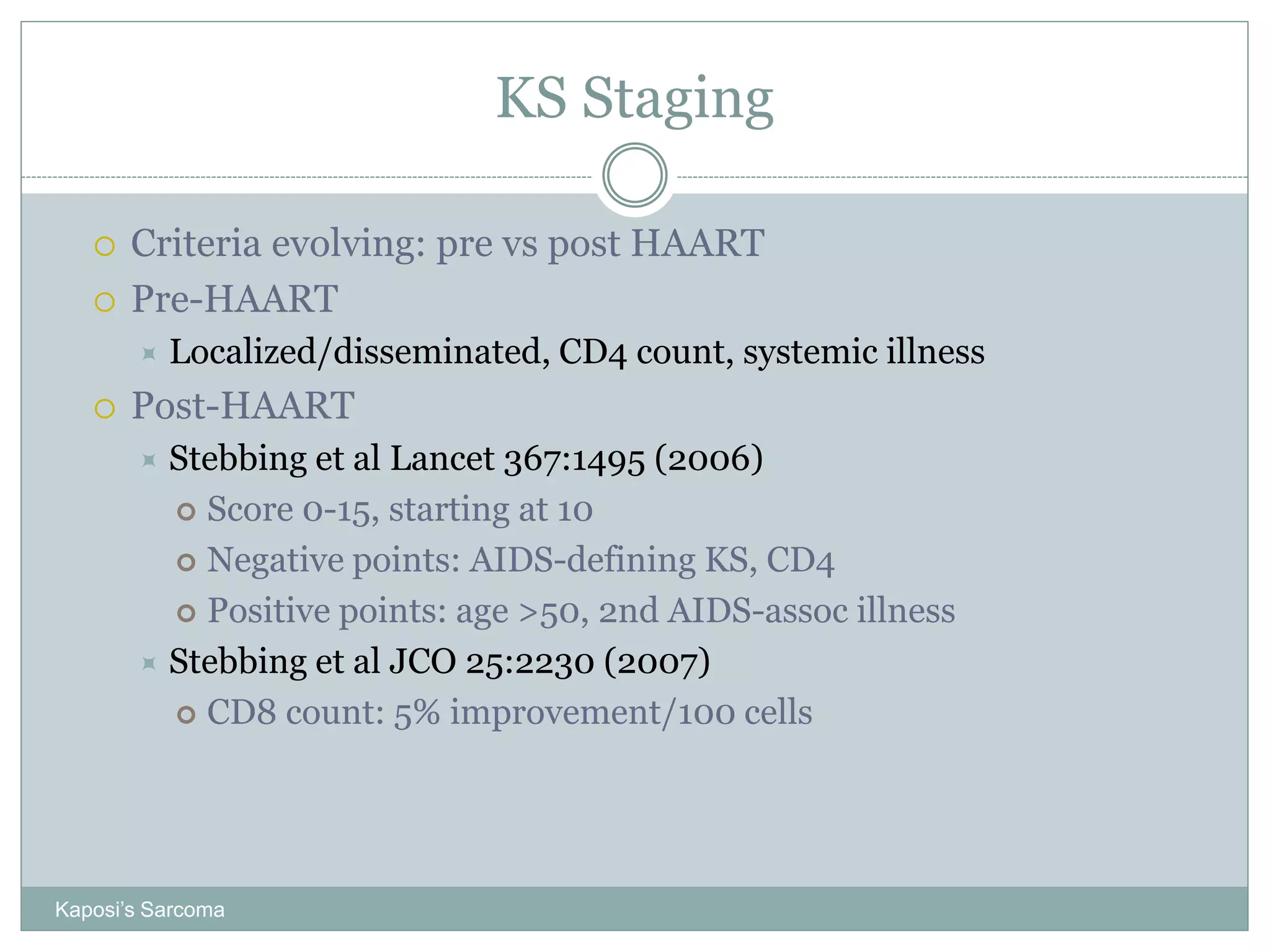 KS Staging
Kaposi’s Sarcoma
 Criteria evolving: pre vs post HAART
 Pre-HAART
 Localized/disseminated, CD4 count, systemic illness
 Post-HAART
 Stebbing et al Lancet 367:1495 (2006)
 Score 0-15, starting at 10
 Negative points: AIDS-defining KS, CD4
 Positive points: age >50, 2nd AIDS-assoc illness
 Stebbing et al JCO 25:2230 (2007)
 CD8 count: 5% improvement/100 cells
 