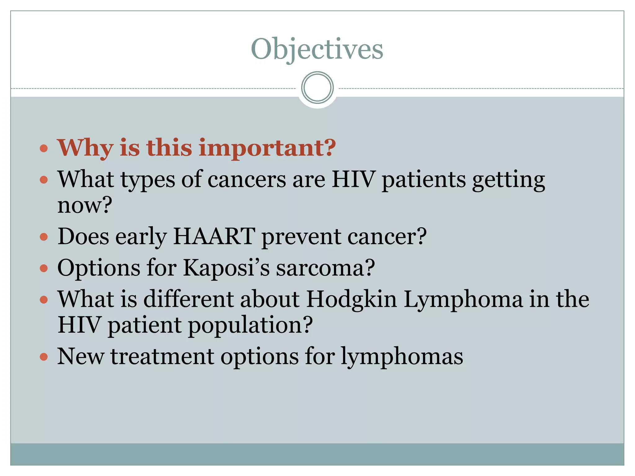 Objectives
 Why is this important?
 What types of cancers are HIV patients getting
now?
 Does early HAART prevent cancer?
 Options for Kaposi’s sarcoma?
 What is different about Hodgkin Lymphoma in the
HIV patient population?
 New treatment options for lymphomas
 