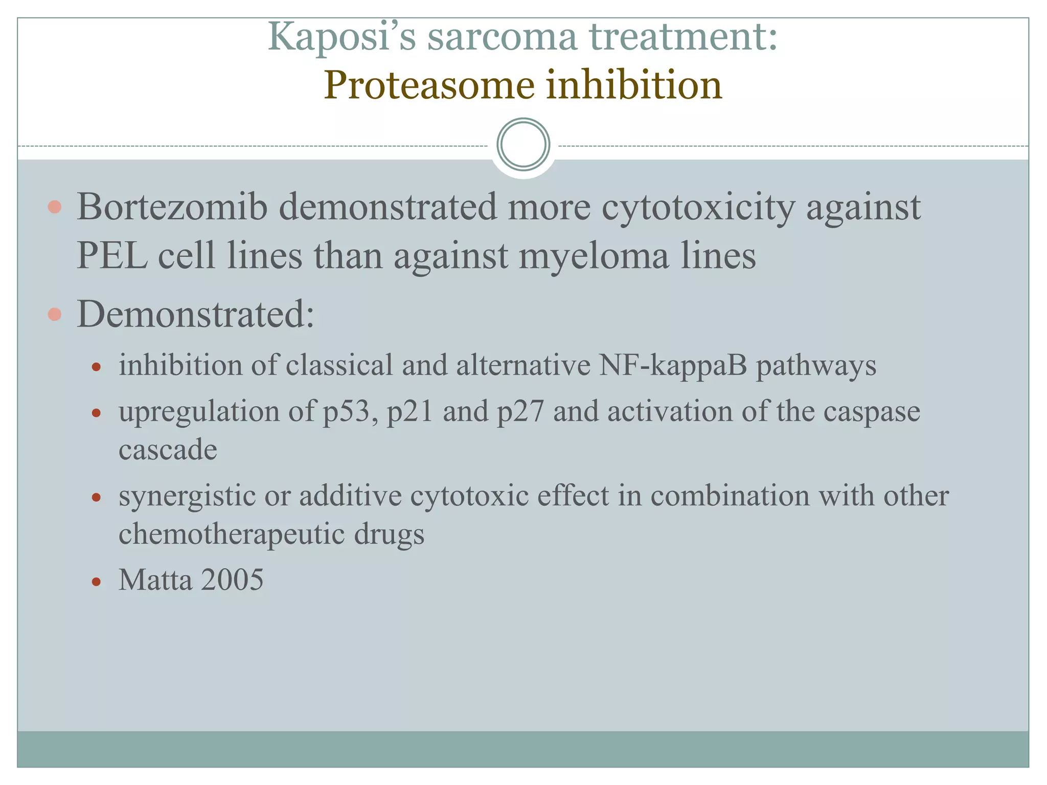 Kaposi’s sarcoma treatment:
Proteasome inhibition
 Bortezomib demonstrated more cytotoxicity against
PEL cell lines than against myeloma lines
 Demonstrated:
 inhibition of classical and alternative NF-kappaB pathways
 upregulation of p53, p21 and p27 and activation of the caspase
cascade
 synergistic or additive cytotoxic effect in combination with other
chemotherapeutic drugs
 Matta 2005
 