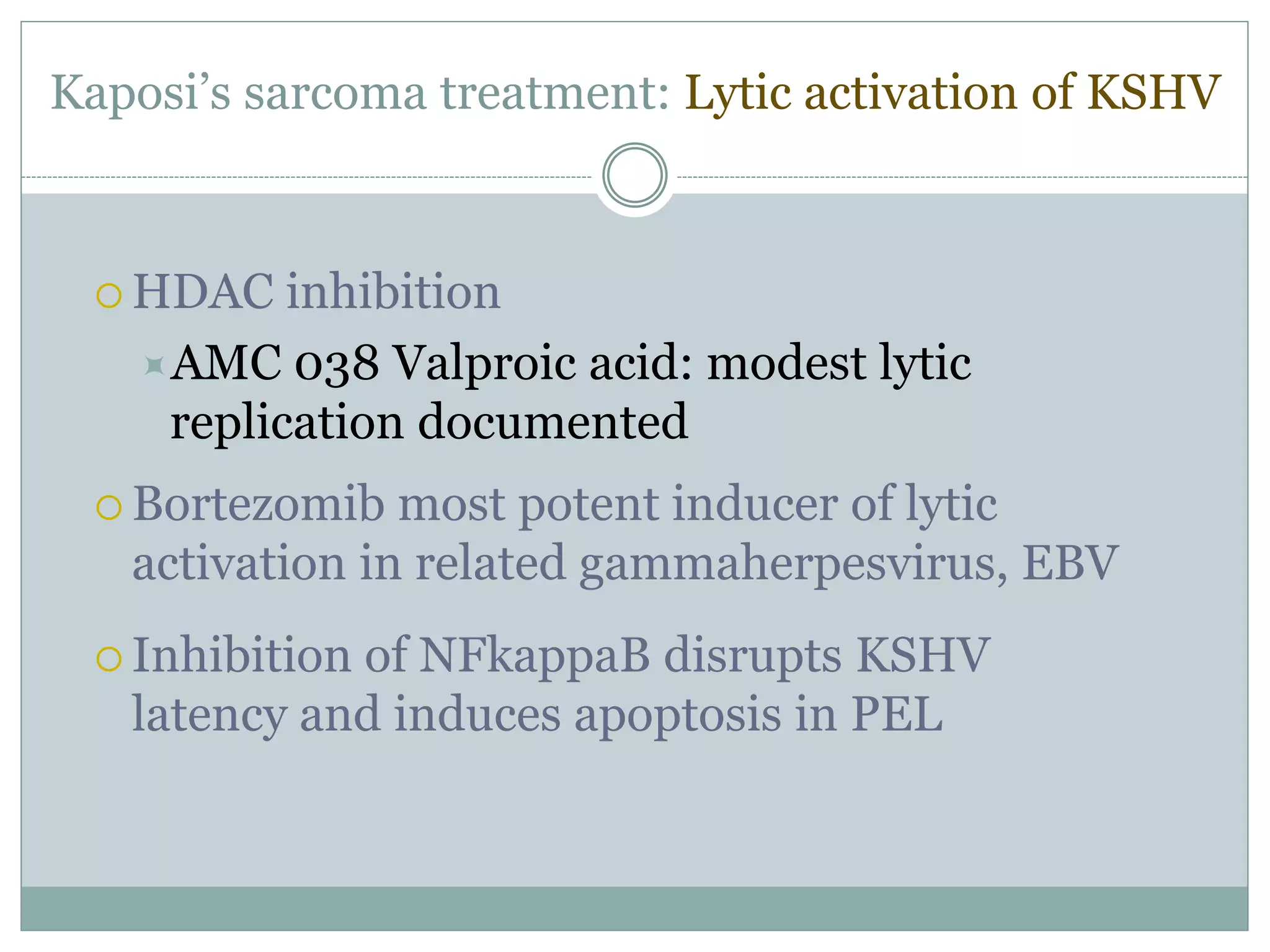 Kaposi’s sarcoma treatment: Lytic activation of KSHV
 HDAC inhibition
AMC 038 Valproic acid: modest lytic
replication documented
 Bortezomib most potent inducer of lytic
activation in related gammaherpesvirus, EBV
 Inhibition of NFkappaB disrupts KSHV
latency and induces apoptosis in PEL
 