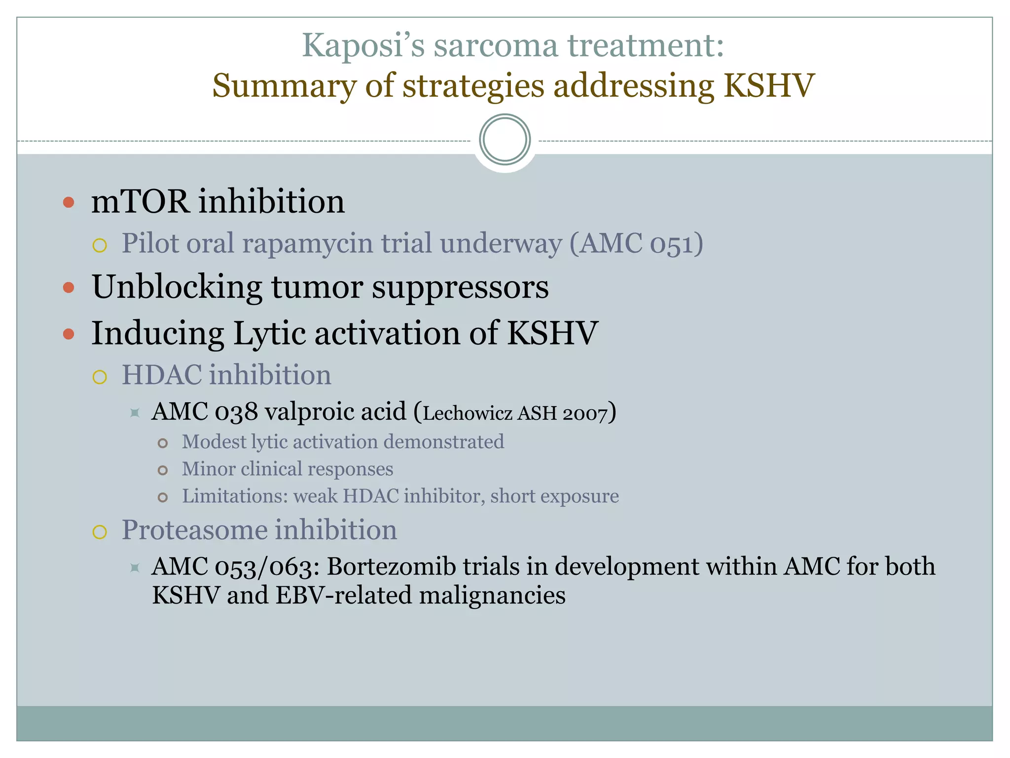 Kaposi’s sarcoma treatment:
Summary of strategies addressing KSHV
 mTOR inhibition
 Pilot oral rapamycin trial underway (AMC 051)
 Unblocking tumor suppressors
 Inducing Lytic activation of KSHV
 HDAC inhibition
 AMC 038 valproic acid (Lechowicz ASH 2007)
 Modest lytic activation demonstrated
 Minor clinical responses
 Limitations: weak HDAC inhibitor, short exposure
 Proteasome inhibition
 AMC 053/063: Bortezomib trials in development within AMC for both
KSHV and EBV-related malignancies
 