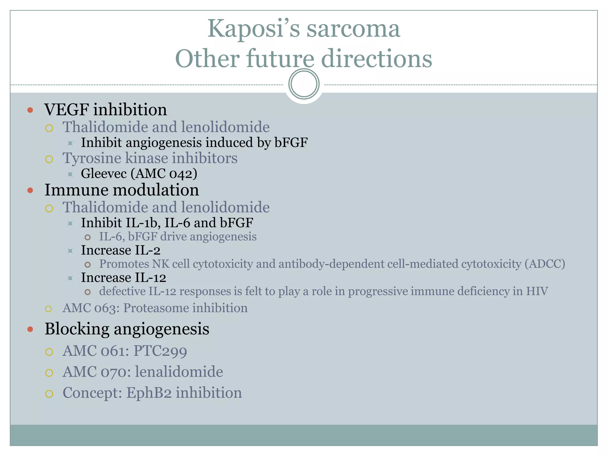 Kaposi’s sarcoma
Other future directions
 VEGF inhibition
 Thalidomide and lenolidomide
 Inhibit angiogenesis induced by bFGF
 Tyrosine kinase inhibitors
 Gleevec (AMC 042)
 Immune modulation
 Thalidomide and lenolidomide
 Inhibit IL-1b, IL-6 and bFGF
 IL-6, bFGF drive angiogenesis
 Increase IL-2
 Promotes NK cell cytotoxicity and antibody-dependent cell-mediated cytotoxicity (ADCC)
 Increase IL-12
 defective IL-12 responses is felt to play a role in progressive immune deficiency in HIV
 AMC 063: Proteasome inhibition
 Blocking angiogenesis
 AMC 061: PTC299
 AMC 070: lenalidomide
 Concept: EphB2 inhibition
 