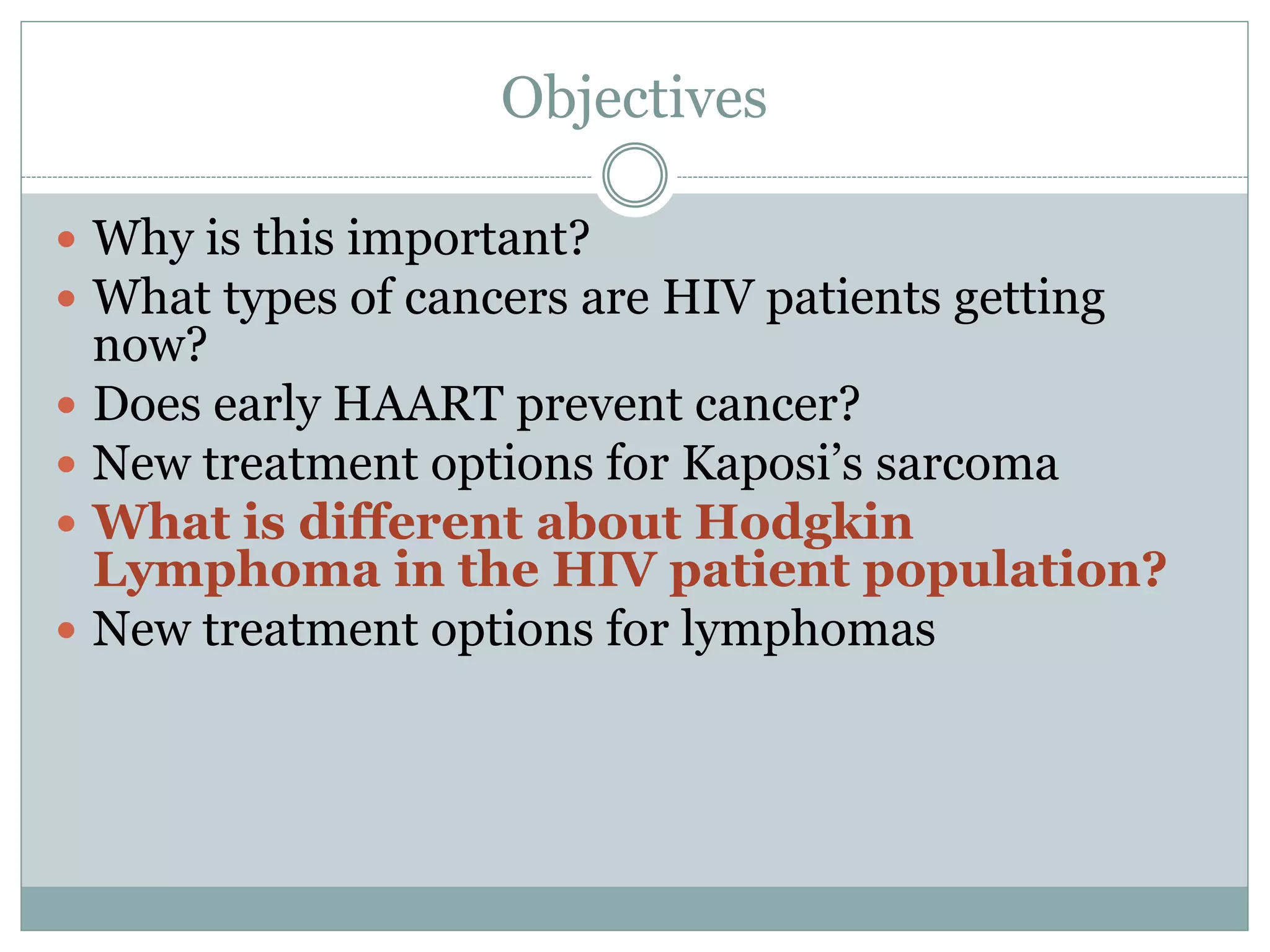 Objectives
 Why is this important?
 What types of cancers are HIV patients getting
now?
 Does early HAART prevent cancer?
 New treatment options for Kaposi’s sarcoma
 What is different about Hodgkin
Lymphoma in the HIV patient population?
 New treatment options for lymphomas
 