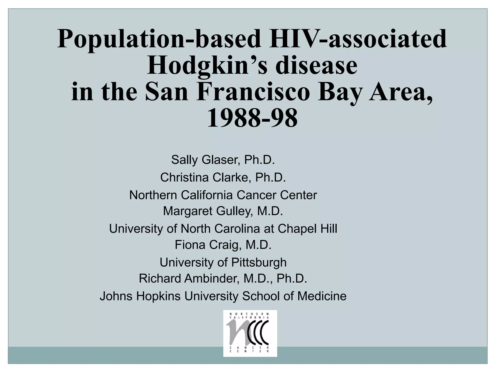 Population-based HIV-associated
Hodgkin’s disease
in the San Francisco Bay Area,
1988-98
Sally Glaser, Ph.D.
Christina Clarke, Ph.D.
Northern California Cancer Center
Margaret Gulley, M.D.
University of North Carolina at Chapel Hill
Fiona Craig, M.D.
University of Pittsburgh
Richard Ambinder, M.D., Ph.D.
Johns Hopkins University School of Medicine
 