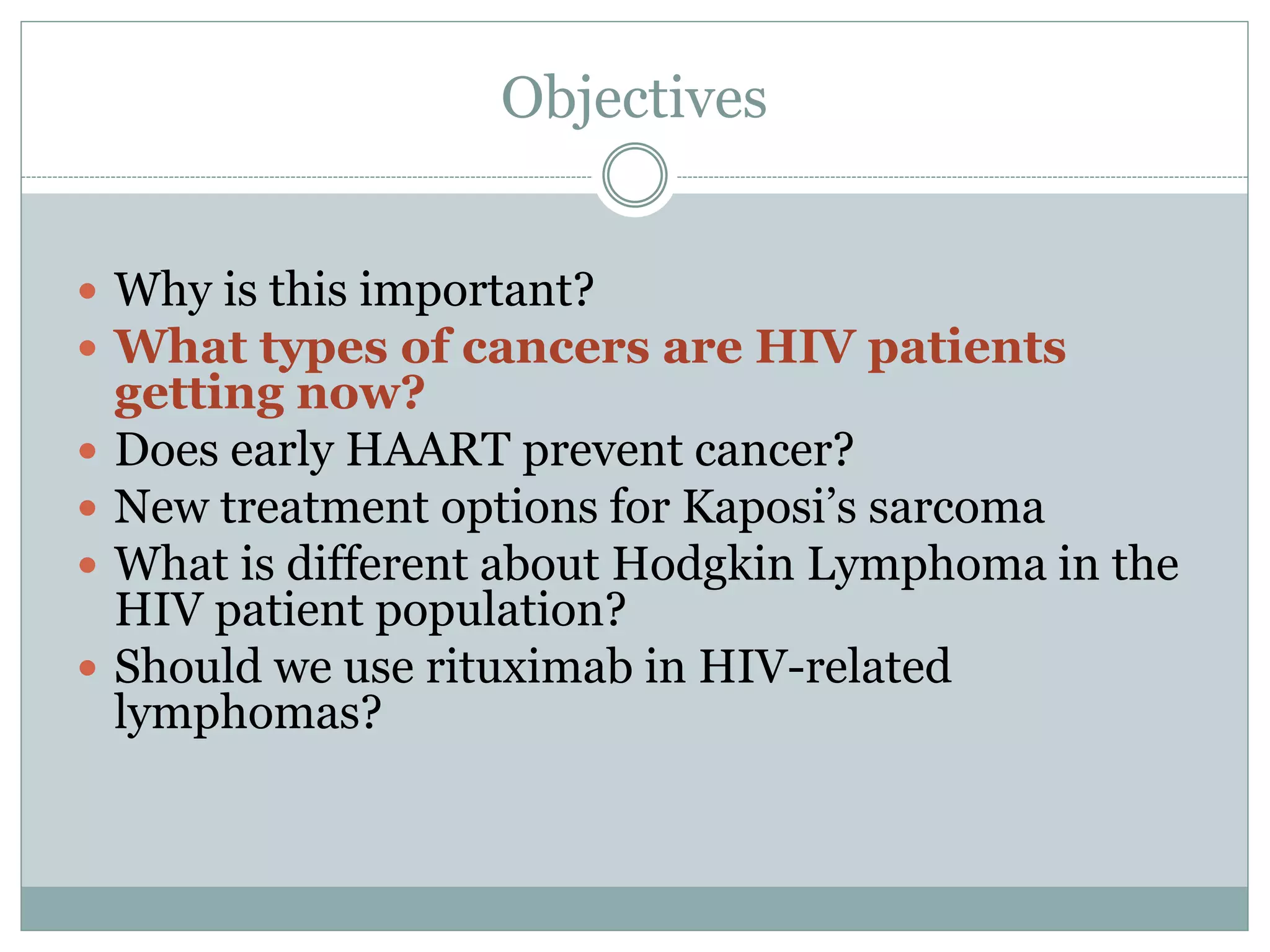 Objectives
 Why is this important?
 What types of cancers are HIV patients
getting now?
 Does early HAART prevent cancer?
 New treatment options for Kaposi’s sarcoma
 What is different about Hodgkin Lymphoma in the
HIV patient population?
 Should we use rituximab in HIV-related
lymphomas?
 