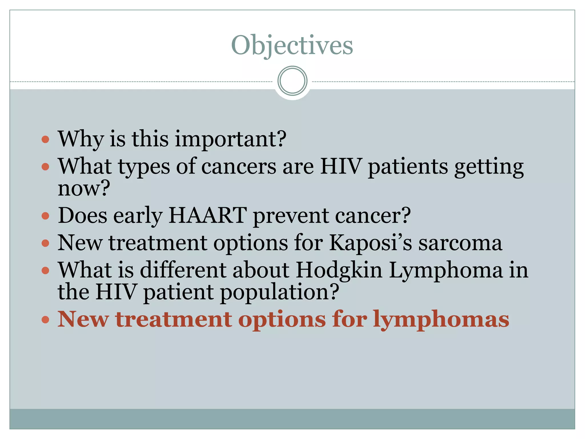 Objectives
 Why is this important?
 What types of cancers are HIV patients getting
now?
 Does early HAART prevent cancer?
 New treatment options for Kaposi’s sarcoma
 What is different about Hodgkin Lymphoma in
the HIV patient population?
 New treatment options for lymphomas
 