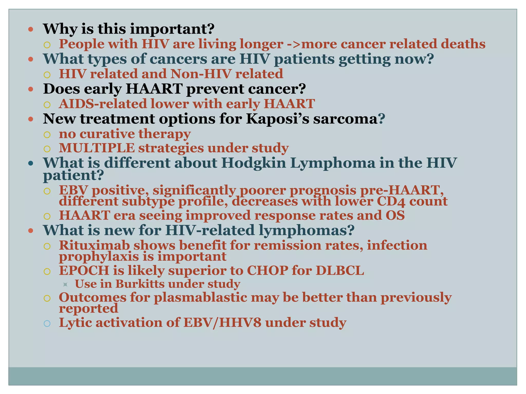  Why is this important?
 People with HIV are living longer ->more cancer related deaths
 What types of cancers are HIV patients getting now?
 HIV related and Non-HIV related
 Does early HAART prevent cancer?
 AIDS-related lower with early HAART
 New treatment options for Kaposi’s sarcoma?
 no curative therapy
 MULTIPLE strategies under study
 What is different about Hodgkin Lymphoma in the HIV
patient?
 EBV positive, significantly poorer prognosis pre-HAART,
different subtype profile, decreases with lower CD4 count
 HAART era seeing improved response rates and OS
 What is new for HIV-related lymphomas?
 Rituximab shows benefit for remission rates, infection
prophylaxis is important
 EPOCH is likely superior to CHOP for DLBCL
 Use in Burkitts under study
 Outcomes for plasmablastic may be better than previously
reported
 Lytic activation of EBV/HHV8 under study
 