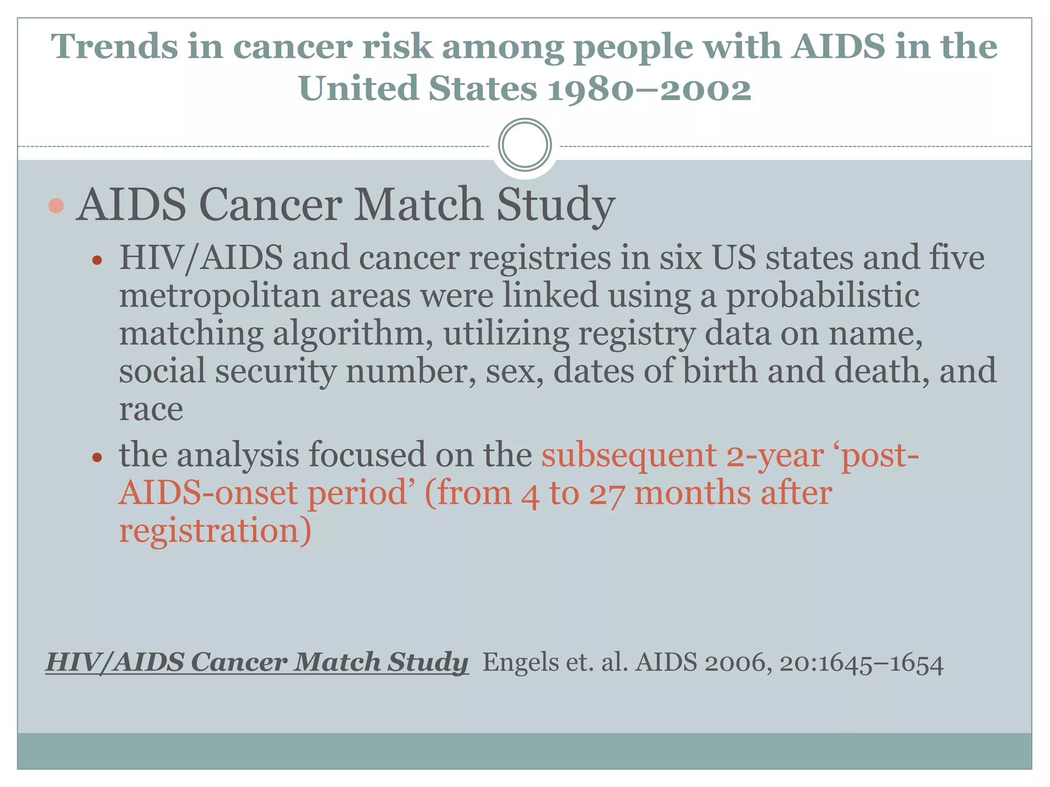 Trends in cancer risk among people with AIDS in the
United States 1980–2002
 AIDS Cancer Match Study
 HIV/AIDS and cancer registries in six US states and five
metropolitan areas were linked using a probabilistic
matching algorithm, utilizing registry data on name,
social security number, sex, dates of birth and death, and
race
 the analysis focused on the subsequent 2-year ‘post-
AIDS-onset period’ (from 4 to 27 months after
registration)
HIV/AIDS Cancer Match Study Engels et. al. AIDS 2006, 20:1645–1654
 