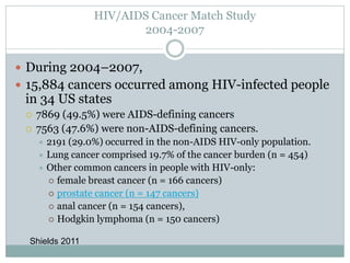 HIV/AIDS Cancer Match Study
2004-2007
 During 2004–2007,
 15,884 cancers occurred among HIV-infected people
in 34 US states
 7869 (49.5%) were AIDS-defining cancers
 7563 (47.6%) were non-AIDS-defining cancers.
 2191 (29.0%) occurred in the non-AIDS HIV-only population.
 Lung cancer comprised 19.7% of the cancer burden (n = 454)
 Other common cancers in people with HIV-only:
 female breast cancer (n = 166 cancers)
 prostate cancer (n = 147 cancers)
 anal cancer (n = 154 cancers),
 Hodgkin lymphoma (n = 150 cancers)
Shields 2011
 