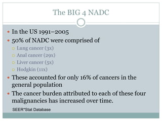 The BIG 4 NADC
 In the US 1991–2005
 50% of NADC were comprised of
 Lung cancer (3x)
 Anal cancer (29x)
 Liver cancer (5x)
 Hodgkin (11x)
 These accounted for only 16% of cancers in the
general population
 The cancer burden attributed to each of these four
malignancies has increased over time.
SEER*Stat Database
 