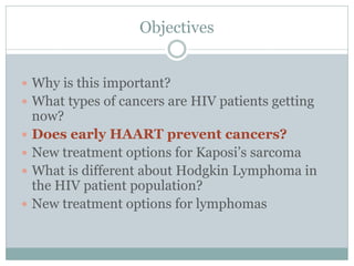 Objectives
 Why is this important?
 What types of cancers are HIV patients getting
now?
 Does early HAART prevent cancers?
 New treatment options for Kaposi’s sarcoma
 What is different about Hodgkin Lymphoma in
the HIV patient population?
 New treatment options for lymphomas
 