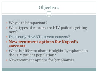 Objectives
 Why is this important?
 What types of cancers are HIV patients getting
now?
 Does early HAART prevent cancers?
 New treatment options for Kaposi’s
sarcoma
 What is different about Hodgkin Lymphoma in
the HIV patient population?
 New treatment options for lymphomas
 