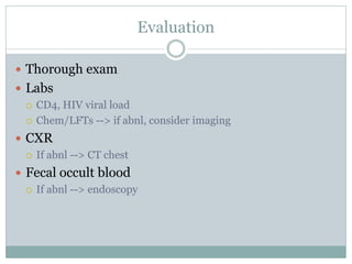 Evaluation
 Thorough exam
 Labs
 CD4, HIV viral load
 Chem/LFTs --> if abnl, consider imaging
 CXR
 If abnl --> CT chest
 Fecal occult blood
 If abnl --> endoscopy
 