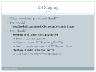 KS Staging
Kaposi’s Sarcoma
 Criteria evolving: pre vs post HAART
 Pre-HAART
 Localized/disseminated, CD4 count, systemic illness
 Post-HAART
 Stebbing et al Lancet 367:1495 (2006)
 Score 0-15, starting at 10
 Negative points: AIDS-defining KS, CD4
 Positive points: age >50, 2nd AIDS-assoc illness
 Stebbing et al JCO 25:2230 (2007)
 CD8 count: 5% improvement/100 cells
 
