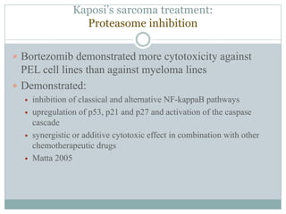 Kaposi’s sarcoma treatment:
Proteasome inhibition
 Bortezomib demonstrated more cytotoxicity against
PEL cell lines than against myeloma lines
 Demonstrated:
 inhibition of classical and alternative NF-kappaB pathways
 upregulation of p53, p21 and p27 and activation of the caspase
cascade
 synergistic or additive cytotoxic effect in combination with other
chemotherapeutic drugs
 Matta 2005
 