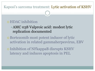 Kaposi’s sarcoma treatment: Lytic activation of KSHV
 HDAC inhibition
AMC 038 Valproic acid: modest lytic
replication documented
 Bortezomib most potent inducer of lytic
activation in related gammaherpesvirus, EBV
 Inhibition of NFkappaB disrupts KSHV
latency and induces apoptosis in PEL
 