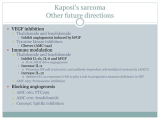 Kaposi’s sarcoma
Other future directions
 VEGF inhibition
 Thalidomide and lenolidomide
 Inhibit angiogenesis induced by bFGF
 Tyrosine kinase inhibitors
 Gleevec (AMC 042)
 Immune modulation
 Thalidomide and lenolidomide
 Inhibit IL-1b, IL-6 and bFGF
 IL-6, bFGF drive angiogenesis
 Increase IL-2
 Promotes NK cell cytotoxicity and antibody-dependent cell-mediated cytotoxicity (ADCC)
 Increase IL-12
 defective IL-12 responses is felt to play a role in progressive immune deficiency in HIV
 AMC 063: Proteasome inhibition
 Blocking angiogenesis
 AMC 061: PTC299
 AMC 070: lenalidomide
 Concept: EphB2 inhibition
 