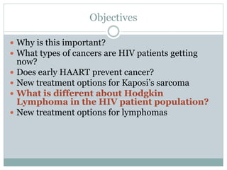 Objectives
 Why is this important?
 What types of cancers are HIV patients getting
now?
 Does early HAART prevent cancer?
 New treatment options for Kaposi’s sarcoma
 What is different about Hodgkin
Lymphoma in the HIV patient population?
 New treatment options for lymphomas
 