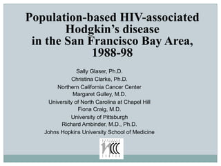 Population-based HIV-associated
Hodgkin’s disease
in the San Francisco Bay Area,
1988-98
Sally Glaser, Ph.D.
Christina Clarke, Ph.D.
Northern California Cancer Center
Margaret Gulley, M.D.
University of North Carolina at Chapel Hill
Fiona Craig, M.D.
University of Pittsburgh
Richard Ambinder, M.D., Ph.D.
Johns Hopkins University School of Medicine
 