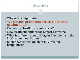 Objectives
 Why is this important?
 What types of cancers are HIV patients
getting now?
 Does early HAART prevent cancer?
 New treatment options for Kaposi’s sarcoma
 What is different about Hodgkin Lymphoma in the
HIV patient population?
 Should we use rituximab in HIV-related
lymphomas?
 