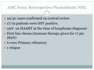 AMC S003: Retrospective Plasmablastic NHL
 19/40 cases confirmed on central review
 17/19 patients were HIV positive.
 29% on HAART at the time of lymphoma diagnosis
 First line chemo/immuno therapy given for 17 pts
(89%)
 6 were Primary refractory
 1 relapse
 
