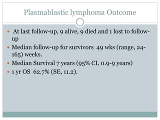 Plasmablastic lymphoma Outcome
 At last follow-up, 9 alive, 9 died and 1 lost to follow-
up
 Median follow-up for survivors 49 wks (range, 24-
165) weeks.
 Median Survival 7 years (95% CI, 0.9-9 years)
 1 yr OS 62.7% (SE, 11.2).
 