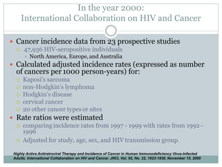 In the year 2000:
International Collaboration on HIV and Cancer
 Cancer incidence data from 23 prospective studies
 47,936 HIV-seropositive individuals
 North America, Europe, and Australia
 Calculated adjusted incidence rates (expressed as number
of cancers per 1000 person-years) for:
 Kaposi's sarcoma
 non-Hodgkin's lymphoma
 Hodgkin's disease
 cervical cancer
 20 other cancer types or sites
 Rate ratios were estimated
 comparing incidence rates from 1997 - 1999 with rates from 1992 -
1996
 Adjusted for study, age, sex, and HIV transmission group.
Highly Active Antiretroviral Therapy and Incidence of Cancer in Human Immunodeficiency Virus-Infected
Adults. International Collaboration on HIV and Cancer. JNCI, Vol. 92, No. 22, 1823-1830, November 15, 2000
 
