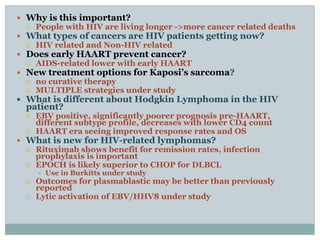  Why is this important?
 People with HIV are living longer ->more cancer related deaths
 What types of cancers are HIV patients getting now?
 HIV related and Non-HIV related
 Does early HAART prevent cancer?
 AIDS-related lower with early HAART
 New treatment options for Kaposi’s sarcoma?
 no curative therapy
 MULTIPLE strategies under study
 What is different about Hodgkin Lymphoma in the HIV
patient?
 EBV positive, significantly poorer prognosis pre-HAART,
different subtype profile, decreases with lower CD4 count
 HAART era seeing improved response rates and OS
 What is new for HIV-related lymphomas?
 Rituximab shows benefit for remission rates, infection
prophylaxis is important
 EPOCH is likely superior to CHOP for DLBCL
 Use in Burkitts under study
 Outcomes for plasmablastic may be better than previously
reported
 Lytic activation of EBV/HHV8 under study
 