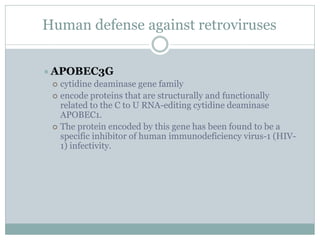 Human defense against retroviruses
APOBEC3G
 cytidine deaminase gene family
 encode proteins that are structurally and functionally
related to the C to U RNA-editing cytidine deaminase
APOBEC1.
 The protein encoded by this gene has been found to be a
specific inhibitor of human immunodeficiency virus-1 (HIV-
1) infectivity.
 